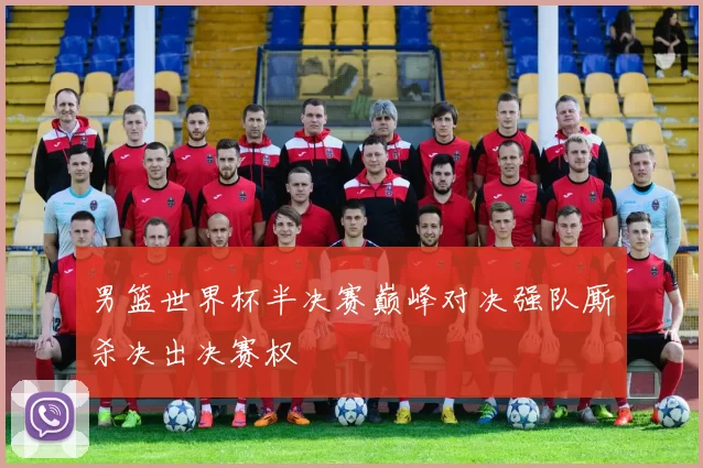 男篮世界杯半决赛巅峰对决强队厮杀决出决赛权