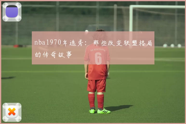 nba1970年选秀：那些改变联盟格局的传奇故事