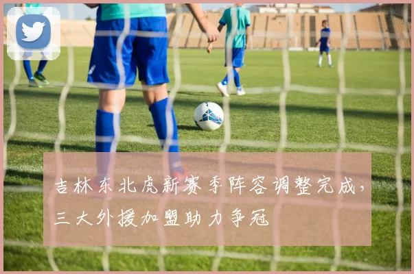 吉林东北虎新赛季阵容调整完成，三大外援加盟助力争冠