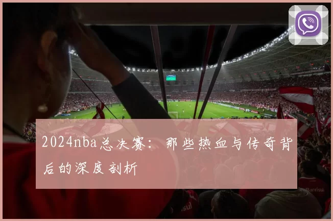 2024nba总决赛:那些热血与传奇背后的深度剖析