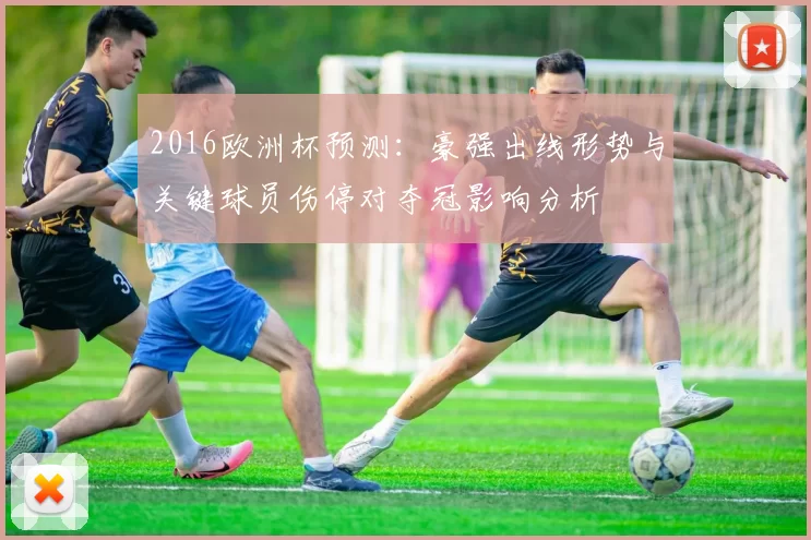 2016欧洲杯预测:豪强出线形势与关键球员伤停对夺冠影响分析