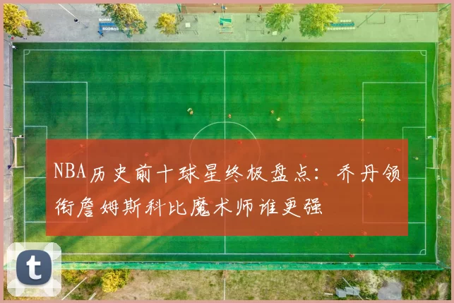 NBA历史前十球星终极盘点：乔丹领衔詹姆斯科比魔术师谁更强