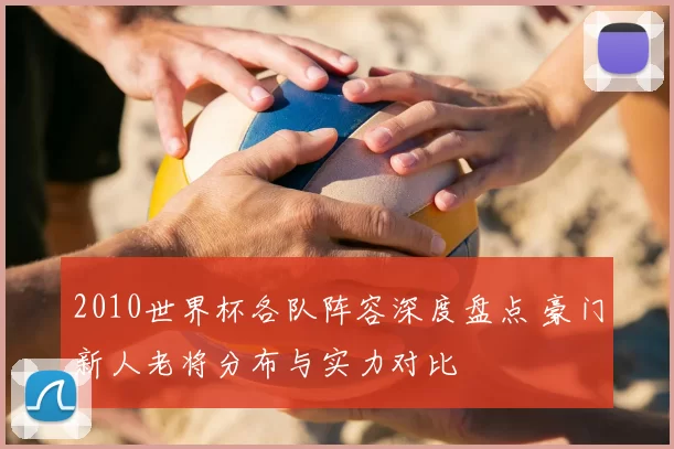 2010世界杯各队阵容深度盘点 豪门新人老将分布与实力对比