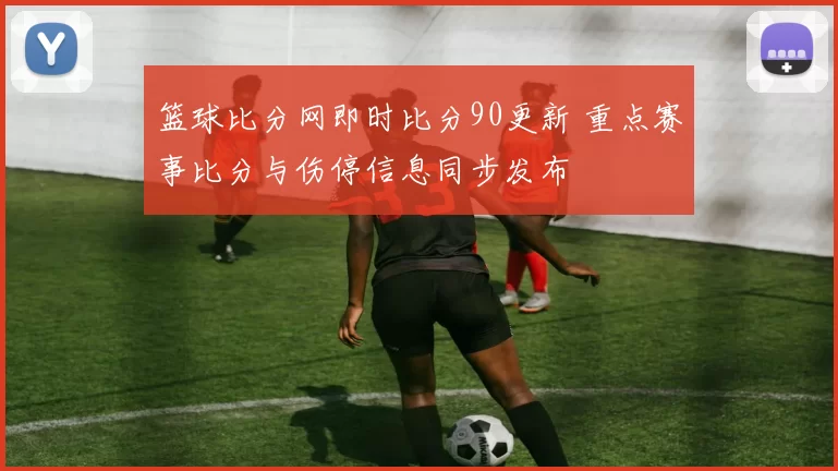篮球比分网即时比分90更新 重点赛事比分与伤停信息同步发布