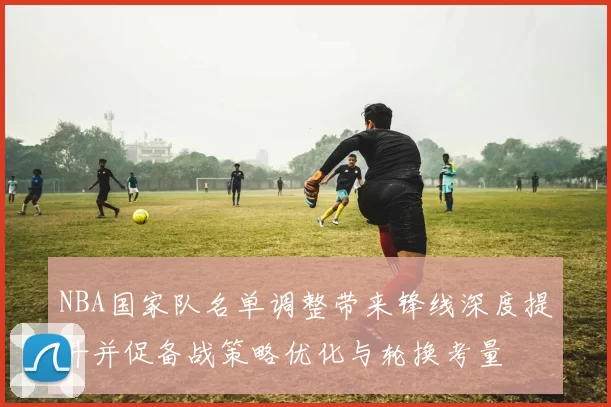 NBA国家队名单调整带来锋线深度提升并促备战策略优化与轮换考量