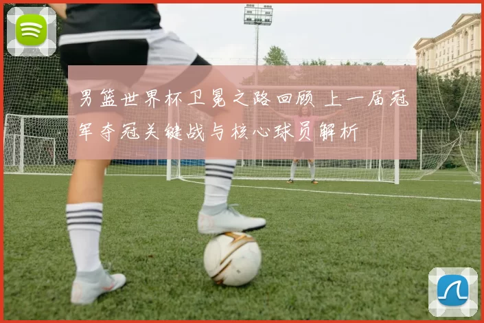 男篮世界杯卫冕之路回顾 上一届冠军夺冠关键战与核心球员解析