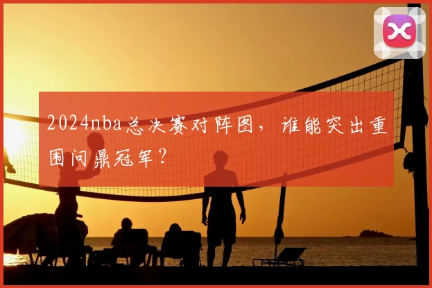 2024nba总决赛对阵图，谁能突出重围问鼎冠军？