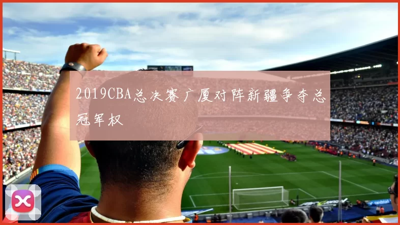 2019CBA总决赛广厦对阵新疆争夺总冠军权