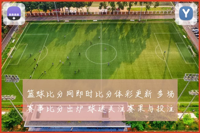 篮球比分网即时比分体彩更新 多场赛事比分出炉 球迷关注赛果与投注动态