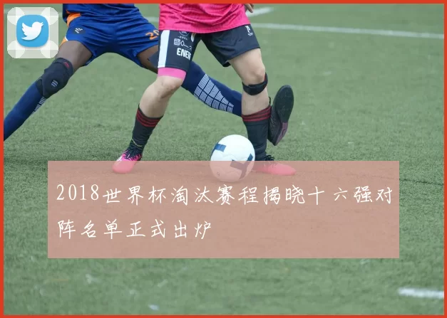 2018世界杯淘汰赛程揭晓十六强对阵名单正式出炉
