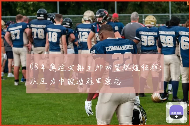 08年奥运女排主帅回望辉煌征程:从压力中锻造冠军意志