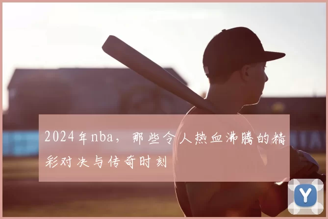 2024年nba,那些令人热血沸腾的精彩对决与传奇时刻