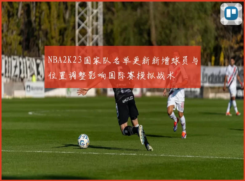 NBA2K23国家队名单更新新增球员与位置调整影响国际赛模拟战术