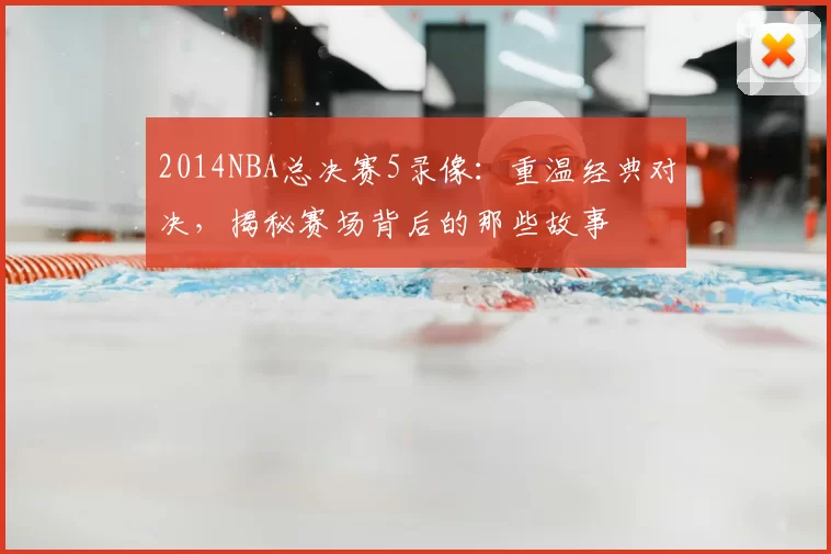 2014NBA总决赛5录像：重温经典对决，揭秘赛场背后的那些故事