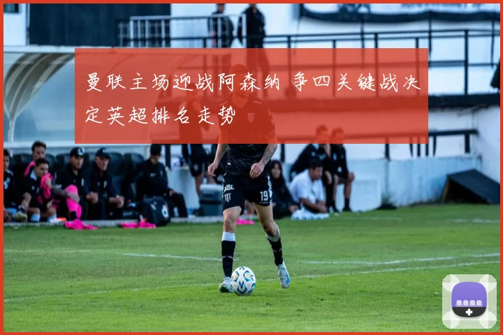 曼联主场迎战阿森纳 争四关键战决定英超排名走势