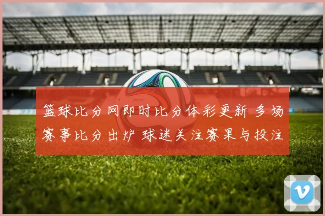 篮球比分网即时比分体彩更新 多场赛事比分出炉 球迷关注赛果与投注动态