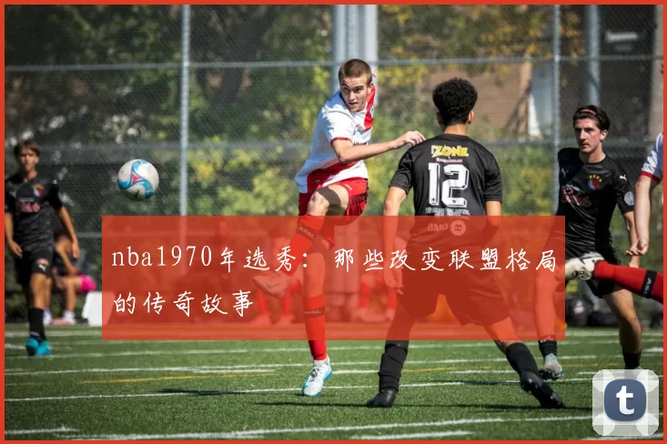 nba1970年选秀：那些改变联盟格局的传奇故事