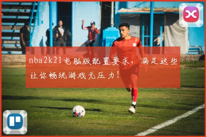 nba2k21电脑版配置要求，满足这些让你畅玩游戏无压力！