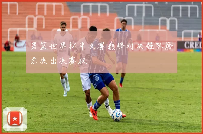 男篮世界杯半决赛巅峰对决强队厮杀决出决赛权