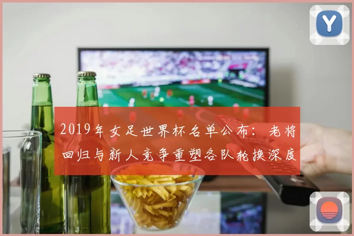 2019年女足世界杯名单公布:老将回归与新人竞争重塑各队轮换深度