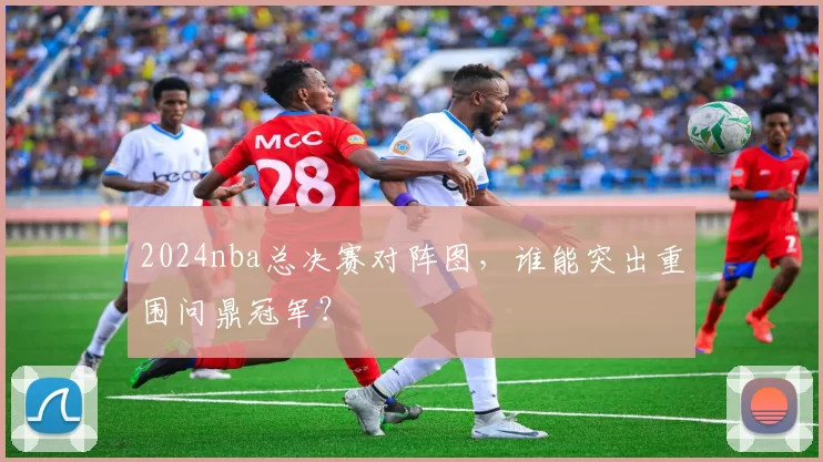 2024nba总决赛对阵图，谁能突出重围问鼎冠军？