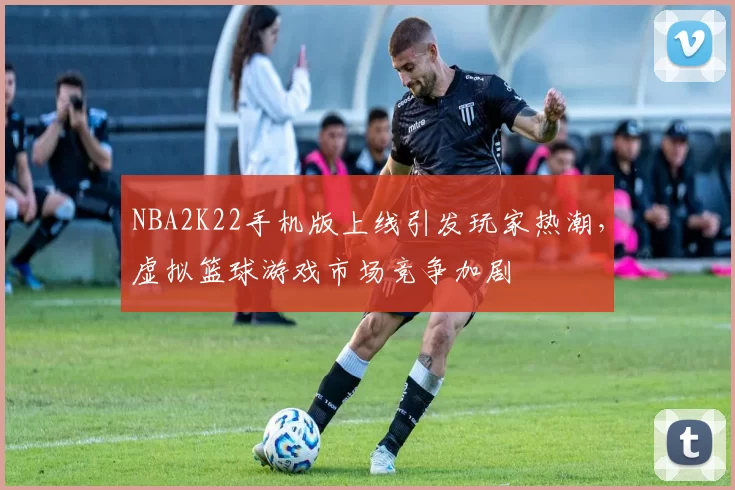 NBA2K22手机版上线引发玩家热潮,虚拟篮球游戏市场竞争加剧