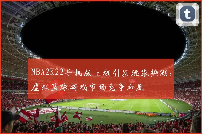 NBA2K22手机版上线引发玩家热潮，虚拟篮球游戏市场竞争加剧