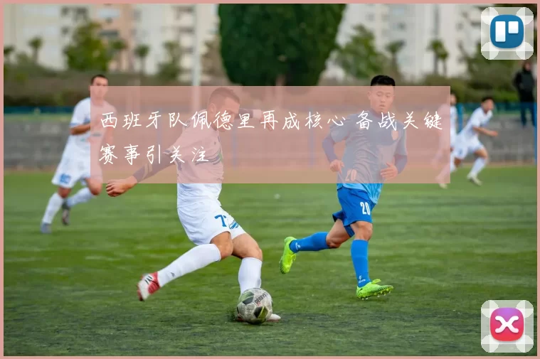 西班牙队佩德里再成核心 备战关键赛事引关注