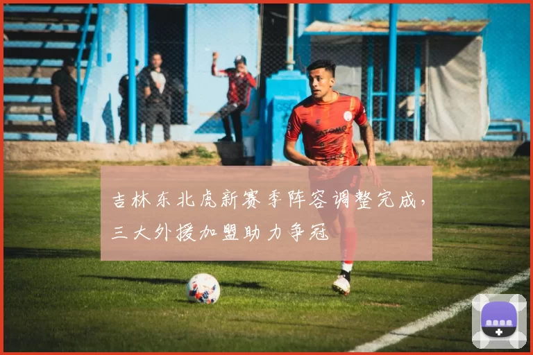 吉林东北虎新赛季阵容调整完成,三大外援加盟助力争冠