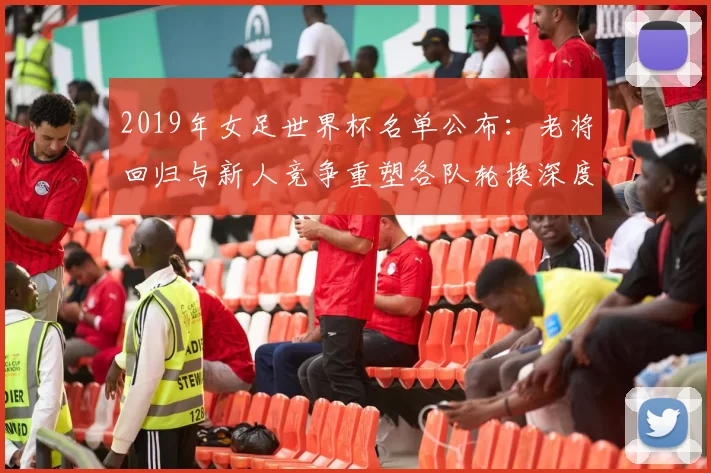 2019年女足世界杯名单公布：老将回归与新人竞争重塑各队轮换深度