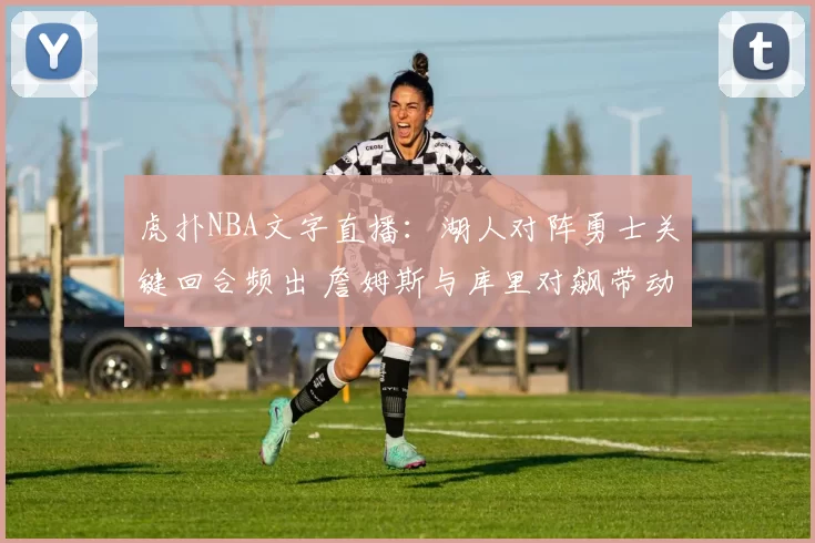 虎扑NBA文字直播：湖人对阵勇士关键回合频出 詹姆斯与库里对飙带动比赛节奏