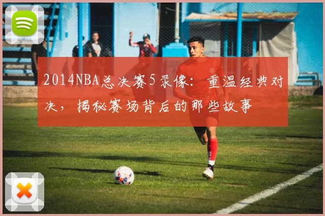 2014NBA总决赛5录像：重温经典对决，揭秘赛场背后的那些故事