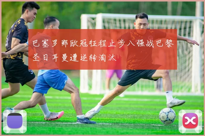 巴塞罗那欧冠征程止步八强战巴黎圣日耳曼遭逆转淘汰