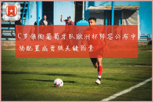 C罗领衔葡萄牙队欧洲杯阵容公布中场配置成晋级关键因素