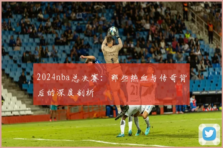 2024nba总决赛:那些热血与传奇背后的深度剖析