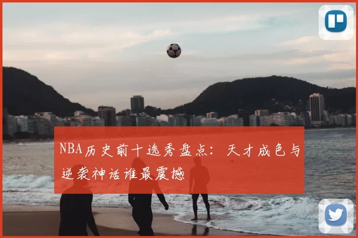 NBA历史前十选秀盘点：天才成色与逆袭神话谁最震撼