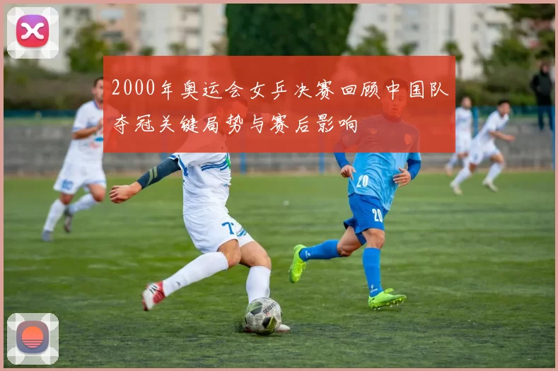 2000年奥运会女乒决赛回顾中国队夺冠关键局势与赛后影响