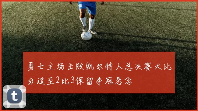 勇士主场击败凯尔特人总决赛大比分追至2比3保留夺冠悬念