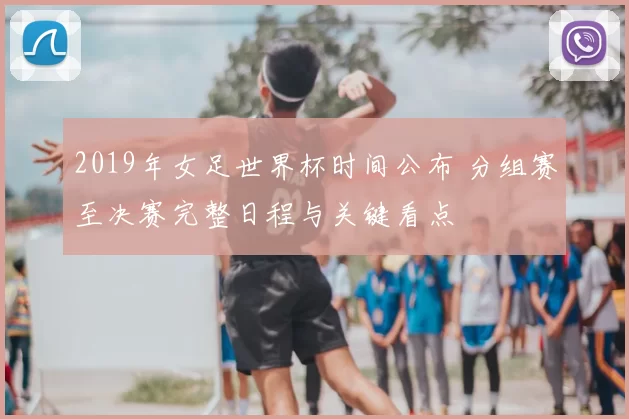 2019年女足世界杯时间公布 分组赛至决赛完整日程与关键看点