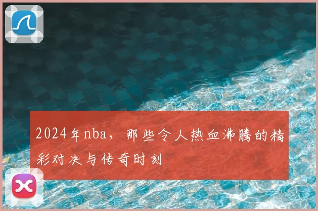 2024年nba,那些令人热血沸腾的精彩对决与传奇时刻