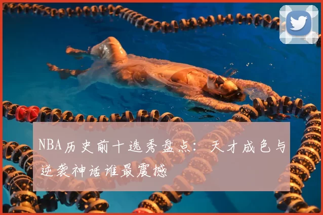 NBA历史前十选秀盘点：天才成色与逆袭神话谁最震撼