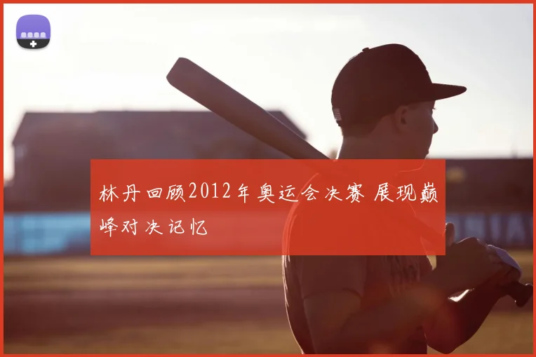 林丹回顾2012年奥运会决赛 展现巅峰对决记忆
