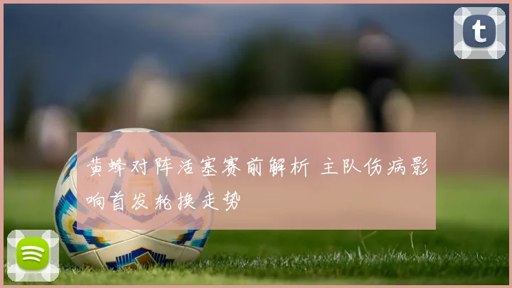黄蜂对阵活塞赛前解析 主队伤病影响首发轮换走势